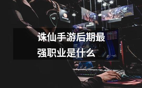 诛仙手游后期最强职业是什么-第1张-游戏信息-龙启网