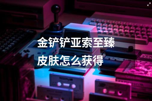 金铲铲亚索至臻皮肤怎么获得-第1张-游戏信息-龙启网