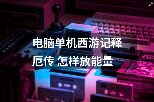电脑单机西游记释厄传 怎样放能量-第1张-游戏信息-龙启网