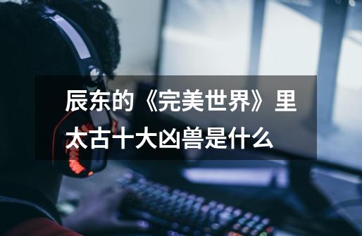 辰东的《完美世界》里太古十大凶兽是什么-第1张-游戏信息-龙启网