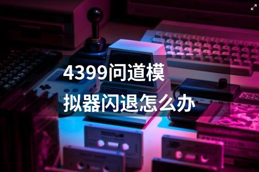 4399问道模拟器闪退怎么办-第1张-游戏信息-龙启网