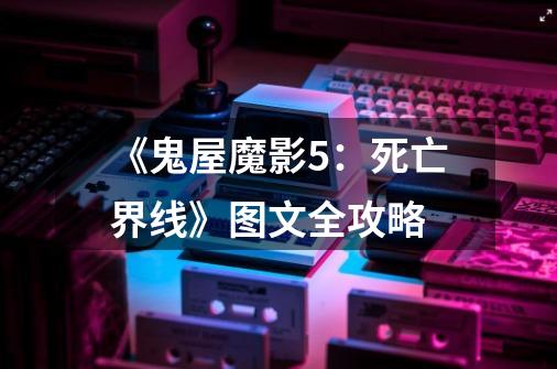《鬼屋魔影5:死亡界线》图文全攻略-第1张-游戏信息-龙启网