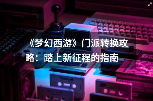 《梦幻西游》门派转换攻略:踏上新征程的指南-第1张-游戏信息-龙启网