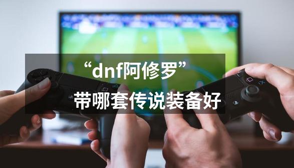 “dnf阿修罗”带哪套传说装备好-第1张-游戏信息-龙启网