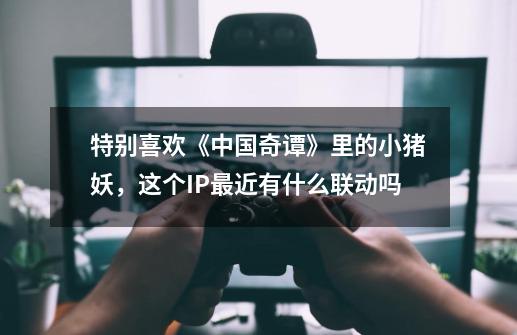 特别喜欢《中国奇谭》里的小猪妖,这个IP最近有什么联动吗-第1张-游戏信息-龙启网