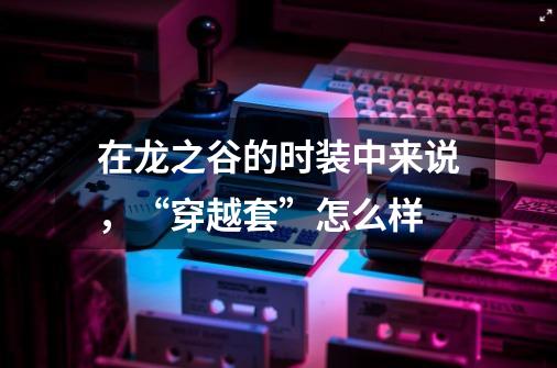 在龙之谷的时装中来说，“穿越套”怎么样-第1张-游戏信息-龙启网