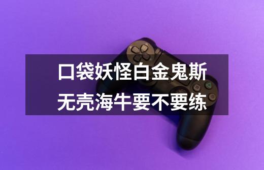 口袋妖怪白金鬼斯无壳海牛要不要练-第1张-游戏信息-龙启网