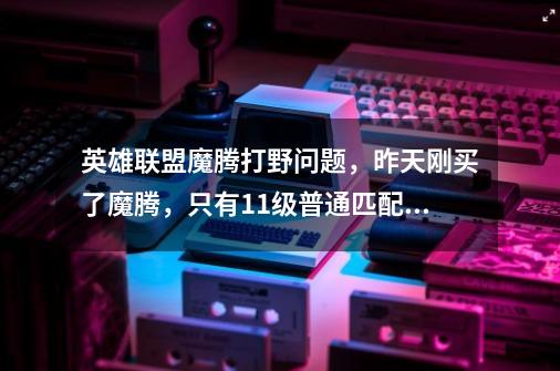 英雄联盟魔腾打野问题，昨天刚买了魔腾，只有11级普通匹配没有雕文和等级是打野还是混线-第1张-游戏信息-龙启网