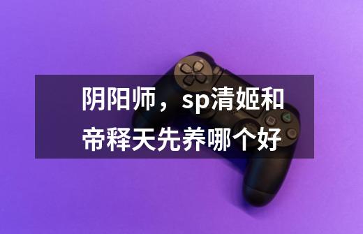阴阳师，sp清姬和帝释天先养哪个好-第1张-游戏信息-龙启网
