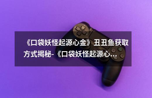 《口袋妖怪起源心金》丑丑鱼获取方式揭秘-《口袋妖怪起源心金》丑丑鱼怎么获取-第1张-游戏信息-龙启网