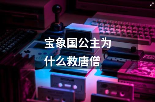 宝象国公主为什么救唐僧-第1张-游戏信息-龙启网