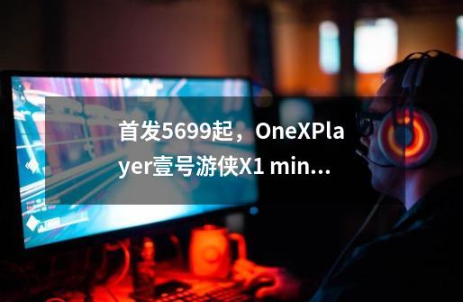 首发5699起,OneXPlayer壹号游侠X1 mini发布:8840U配8.8寸屏-第1张-游戏信息-龙启网