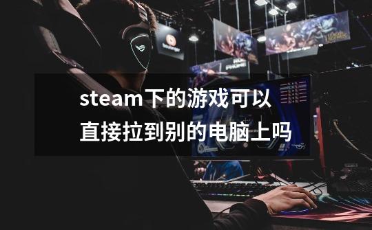 steam下的游戏可以直接拉到别的电脑上吗-第1张-游戏信息-龙启网