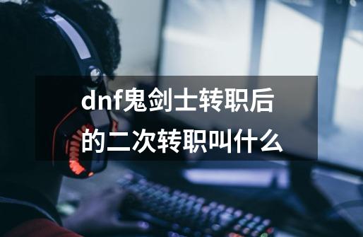 dnf鬼剑士转职后的二次转职叫什么-第1张-游戏信息-龙启网
