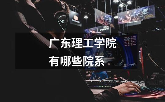 广东理工学院有哪些院系-第1张-游戏信息-龙启网