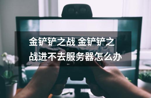 金铲铲之战 金铲铲之战进不去服务器怎么办-第1张-游戏信息-龙启网