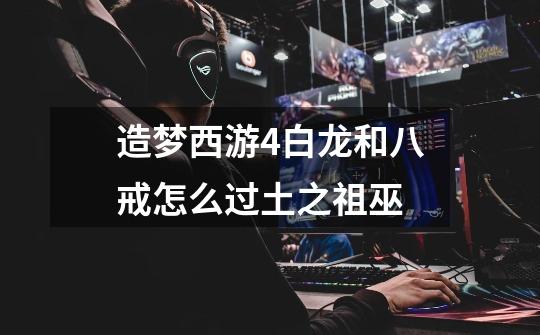造梦西游4白龙和八戒怎么过土之祖巫-第1张-游戏信息-龙启网