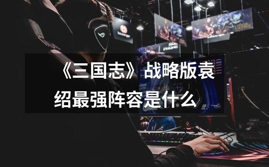 《三国志》战略版袁绍最强阵容是什么-第1张-游戏信息-龙启网