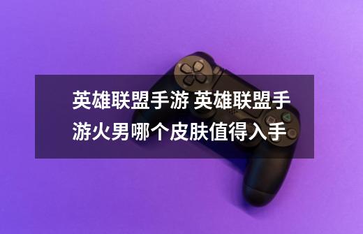 英雄联盟手游 英雄联盟手游火男哪个皮肤值得入手-第1张-游戏信息-龙启网
