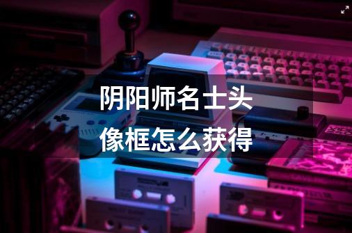 阴阳师名士头像框怎么获得-第1张-游戏信息-龙启网