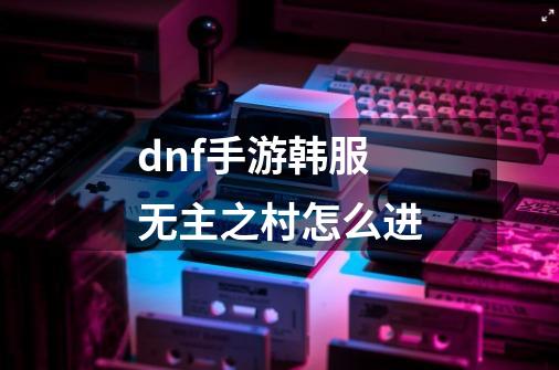 dnf手游韩服无主之村怎么进-第1张-游戏信息-龙启网