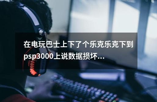 在电玩巴士上下了个乐克乐克下到psp3000上说数据损坏(我放在ISO里了,pspgame也试了)不行-第1张-游戏信息-龙启网