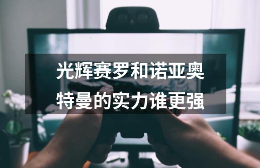 光辉赛罗和诺亚奥特曼的实力谁更强-第1张-游戏信息-龙启网