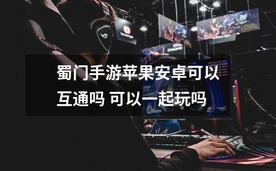 蜀门手游苹果安卓可以互通吗 可以一起玩吗-第1张-游戏信息-龙启网