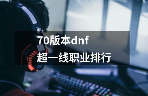 70版本dnf超一线职业排行-第1张-游戏信息-龙启网
