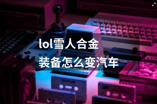 lol雪人合金装备怎么变汽车-第1张-游戏信息-龙启网