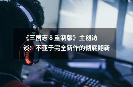 《三国志 8 重制版》主创访谈:不亚于完全新作的彻底翻新-第1张-游戏信息-龙启网