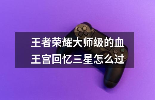 王者荣耀大师级的血王宫回忆三星怎么过-第1张-游戏信息-龙启网