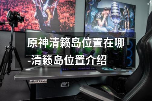 原神清籁岛位置在哪-清籁岛位置介绍-第1张-游戏信息-龙启网