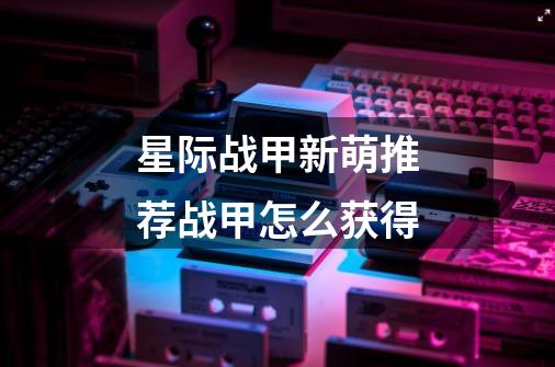 星际战甲新萌推荐战甲怎么获得-第1张-游戏信息-龙启网