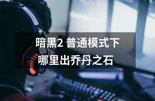 暗黑2 普通模式下 哪里出乔丹之石-第1张-游戏信息-龙启网