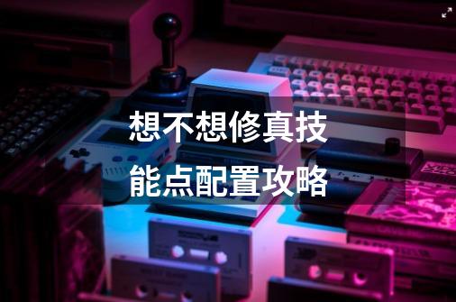 想不想修真技能点配置攻略-第1张-游戏信息-龙启网