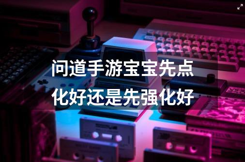问道手游宝宝先点化好还是先强化好-第1张-游戏信息-龙启网