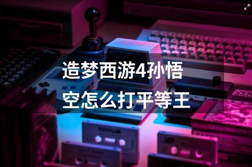 造梦西游4孙悟空怎么打平等王-第1张-游戏信息-龙启网