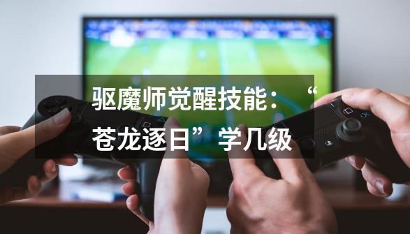 驱魔师觉醒技能:“苍龙逐日”学几级-第1张-游戏信息-龙启网