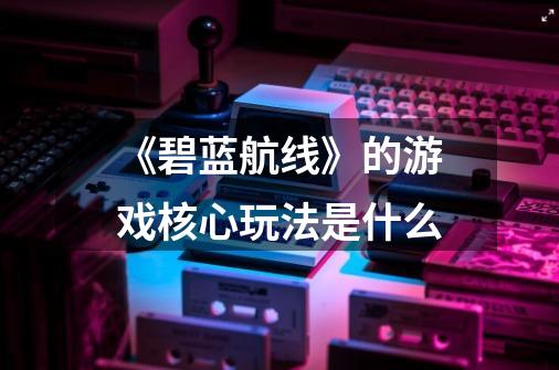 《碧蓝航线》的游戏核心玩法是什么-第1张-游戏信息-龙启网