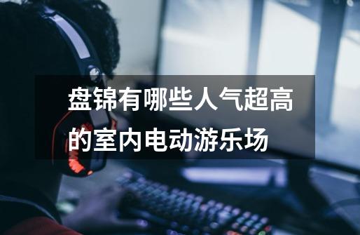 盘锦有哪些人气超高的室内电动游乐场-第1张-游戏信息-龙启网