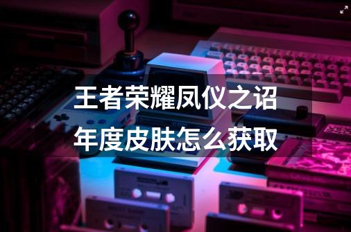王者荣耀凤仪之诏年度皮肤怎么获取-第1张-游戏信息-龙启网