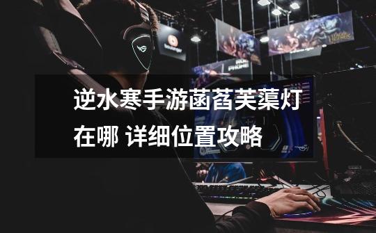 逆水寒手游菡萏芙蕖灯在哪 详细位置攻略-第1张-游戏信息-龙启网