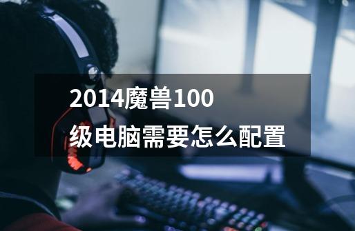 2014魔兽100级电脑需要怎么配置-第1张-游戏信息-龙启网