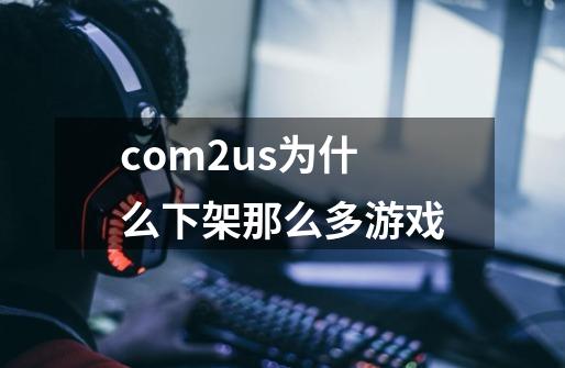 com2us为什么下架那么多游戏-第1张-游戏信息-龙启网