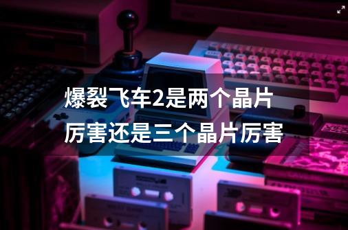 爆裂飞车2是两个晶片厉害还是三个晶片厉害-第1张-游戏信息-龙启网