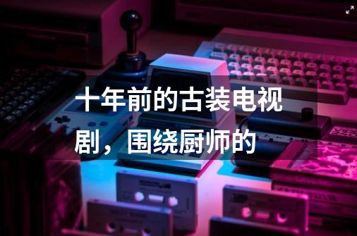 十年前的古装电视剧，围绕厨师的-第1张-游戏信息-龙启网