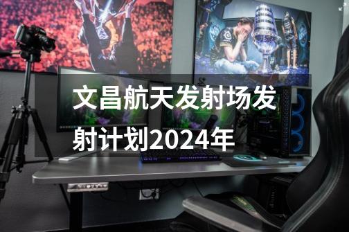 文昌航天发射场发射计划2024年-第1张-游戏信息-龙启网