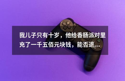 我儿子只有十岁，他给香肠派对里充了一千五佰元块钱，能否退款吗-第1张-游戏信息-龙启网