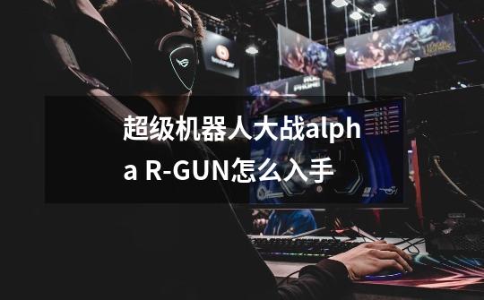 超级机器人大战alpha R-GUN怎么入手-第1张-游戏信息-龙启网